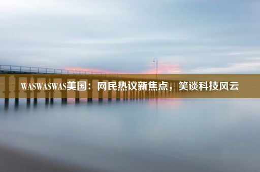 WASWASWAS美国：网民热议新焦点，笑谈科技风云