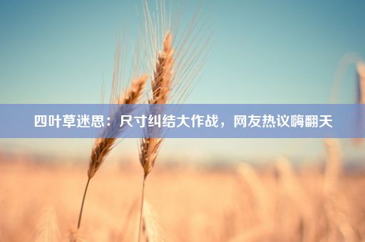 四叶草迷思：尺寸纠结大作战，网友热议嗨翻天