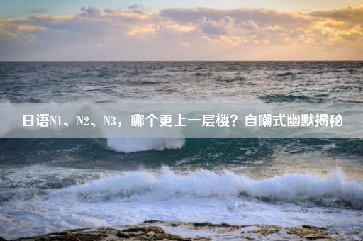 日语N1、N2、N3，哪个更上一层楼？自嘲式幽默揭秘