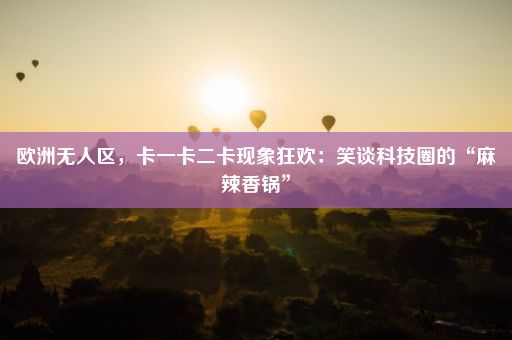 欧洲无人区，卡一卡二卡现象狂欢：笑谈科技圈的“麻辣香锅”