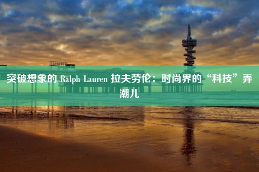 突破想象的 Ralph Lauren 拉夫劳伦：时尚界的“科技”弄潮儿