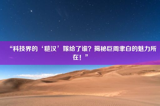 “科技界的‘糙汉’嫁给了谁？揭秘巨周聿白的魅力所在！”