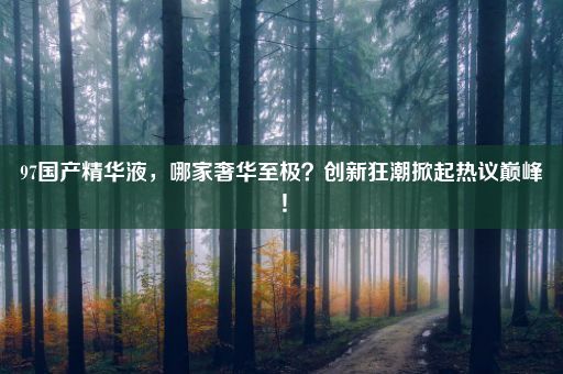 97国产精华液，哪家奢华至极？创新狂潮掀起热议巅峰！