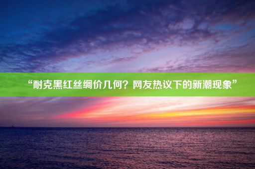 “耐克黑红丝绸价几何？网友热议下的新潮现象”