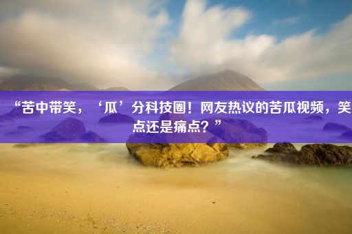 “苦中带笑，‘瓜’分科技圈！网友热议的苦瓜视频，笑点还是痛点？”