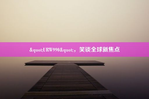 "URW990"，笑谈全球新焦点