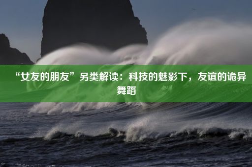 “女友的朋友”另类解读：科技的魅影下，友谊的诡异舞蹈