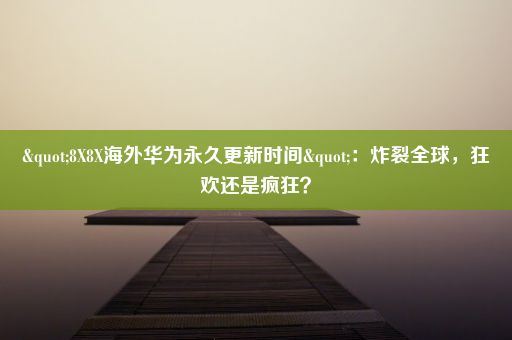 "8X8X海外华为永久更新时间"：炸裂全球，狂欢还是疯狂？