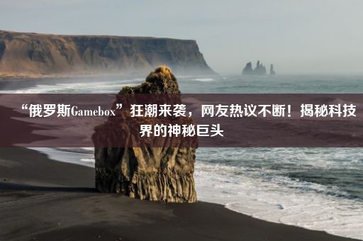 “俄罗斯Gamebox”狂潮来袭，网友热议不断！揭秘科技界的神秘巨头