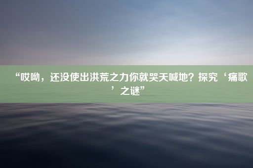 “哎呦，还没使出洪荒之力你就哭天喊地？探究‘痛歌’之谜”