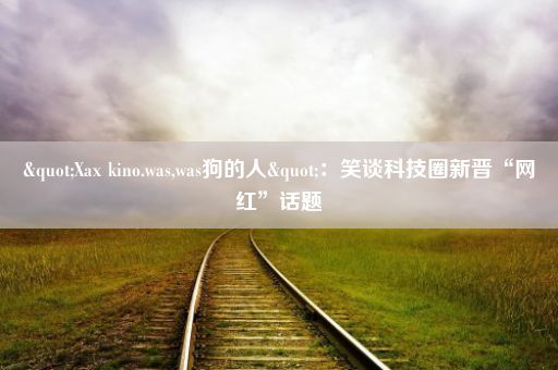 "Xax kino.was,was狗的人"：笑谈科技圈新晋“网红”话题