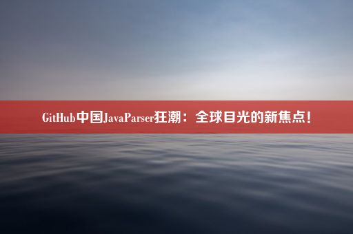 GitHub中国JavaParser狂潮：全球目光的新焦点！