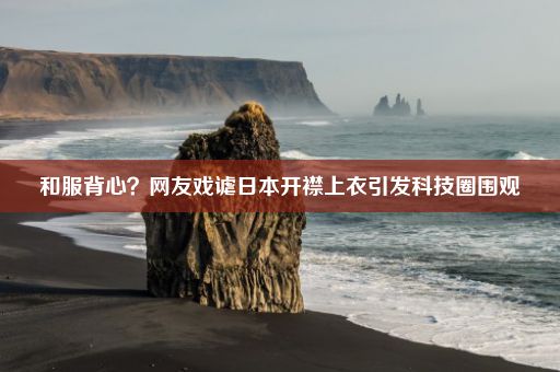 和服背心？网友戏谑日本开襟上衣引发科技圈围观