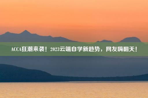 ACCA狂潮来袭！2023云端自学新趋势，网友嗨翻天！