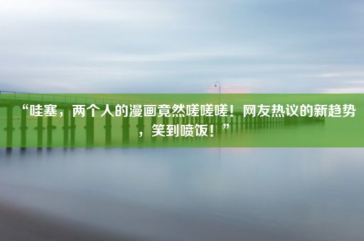 “哇塞，两个人的漫画竟然嗟嗟嗟！网友热议的新趋势，笑到喷饭！”