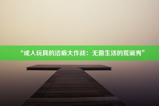 “成人玩具的洁癖大作战：无菌生活的荒诞秀”