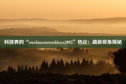 科技界的“omakmantatotakhaya2095”热议：萌新视角揭秘