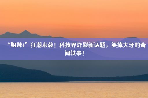 “姐妹4”狂潮来袭!科技界炸裂新话题,笑掉大牙的奇闻轶事!