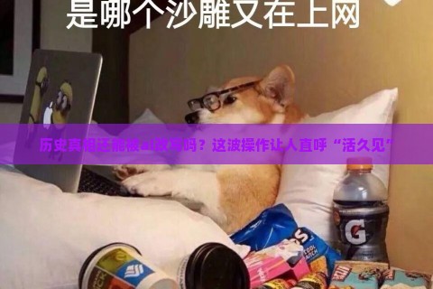 历史真相还能被ai改写吗？这波操作让人直呼“活久见”