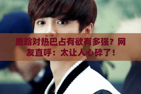 鹿晗对热巴占有欲有多强？网友直呼：太让人心碎了！