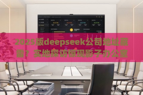 2025版deepseek公司地址藏雷?实地探访惊现影子办公室内幕 2025版deepseek公司地址藏雷?实地探访惊现影子办公室内幕