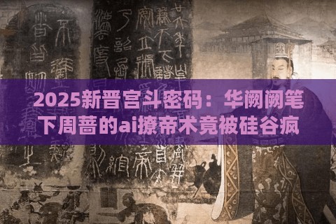 2025新晋宫斗密码：华阙阙笔下周蔷的ai撩帝术竟被硅谷疯抢？