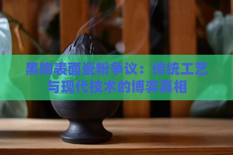 黑陶表面瓷粉争议:传统工艺与现代技术的博弈真相 黑陶表面瓷粉争议:传统工艺与现代技术的博弈真相