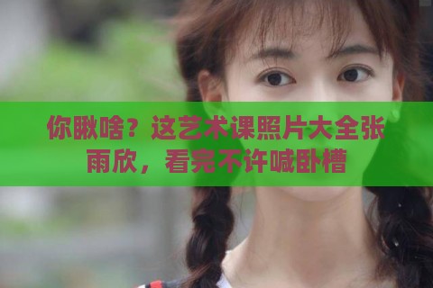 你瞅啥？这艺术课照片大全张雨欣，看完不许喊卧槽